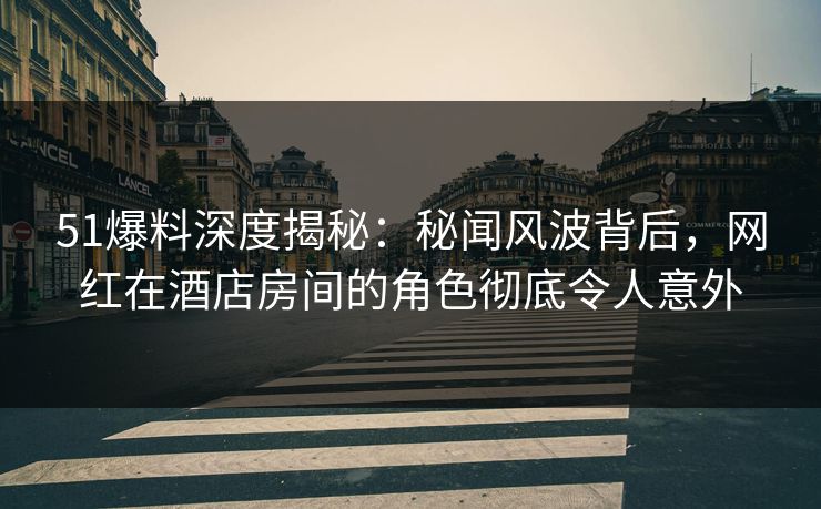 51爆料深度揭秘：秘闻风波背后，网红在酒店房间的角色彻底令人意外