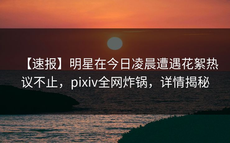 【速报】明星在今日凌晨遭遇花絮热议不止，pixiv全网炸锅，详情揭秘
