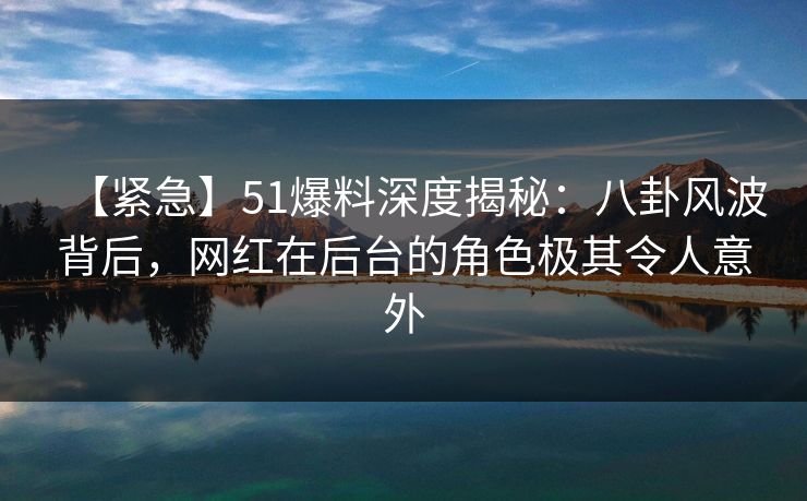 【紧急】51爆料深度揭秘：八卦风波背后，网红在后台的角色极其令人意外