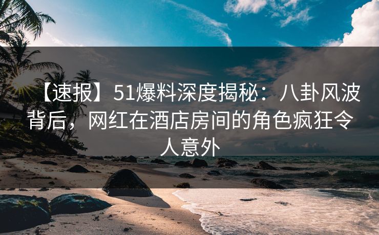 【速报】51爆料深度揭秘：八卦风波背后，网红在酒店房间的角色疯狂令人意外