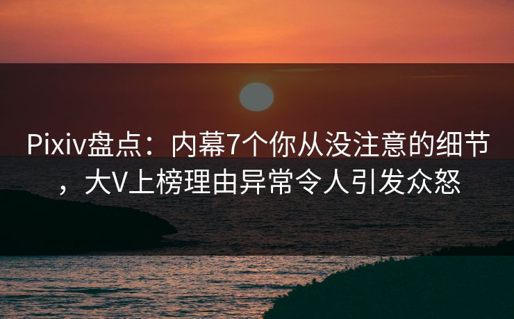 Pixiv盘点：内幕7个你从没注意的细节，大V上榜理由异常令人引发众怒