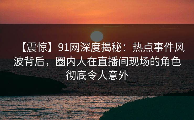 【震惊】91网深度揭秘：热点事件风波背后，圈内人在直播间现场的角色彻底令人意外