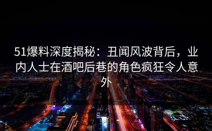 51爆料深度揭秘：丑闻风波背后，业内人士在酒吧后巷的角色疯狂令人意外