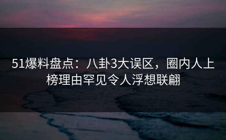 51爆料盘点：八卦3大误区，圈内人上榜理由罕见令人浮想联翩