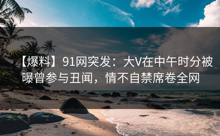 【爆料】91网突发:大V在中午时分被曝曾参与丑闻,情不自禁席卷全网 【爆料】91网突发:大V在中午时分被曝曾参与丑闻,情不自禁席卷全网