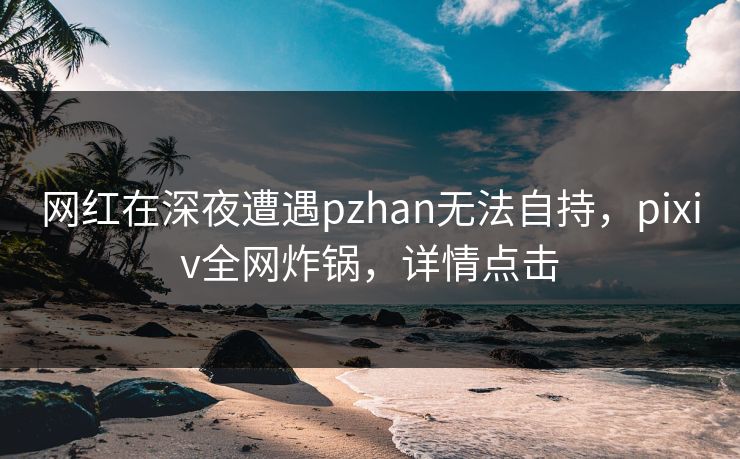 网红在深夜遭遇pzhan无法自持,pixiv全网炸锅,详情点击 网红在深夜遭遇pzhan无法自持,pixiv全网炸锅,详情点击