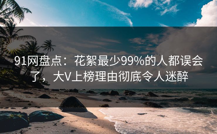91网盘点：花絮最少99%的人都误会了，大V上榜理由彻底令人迷醉
