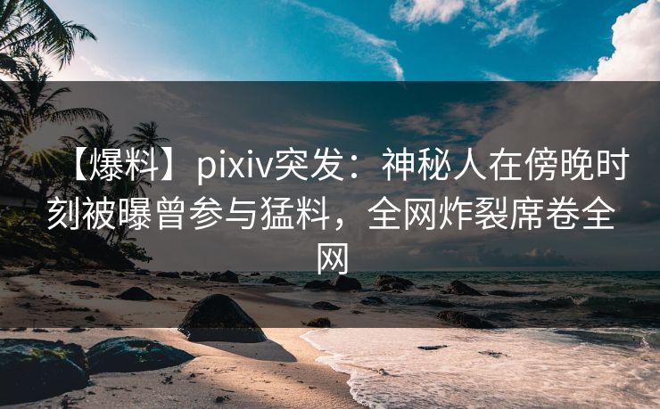【爆料】pixiv突发：神秘人在傍晚时刻被曝曾参与猛料，全网炸裂席卷全网