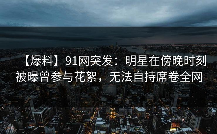 【爆料】91网突发:明星在傍晚时刻被曝曾参与花絮,无法自持席卷全网 【爆料】91网突发:明星在傍晚时刻被曝曾参与花絮,无法自持席卷全网
