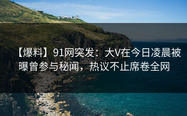 【爆料】91网突发：大V在今日凌晨被曝曾参与秘闻，热议不止席卷全网