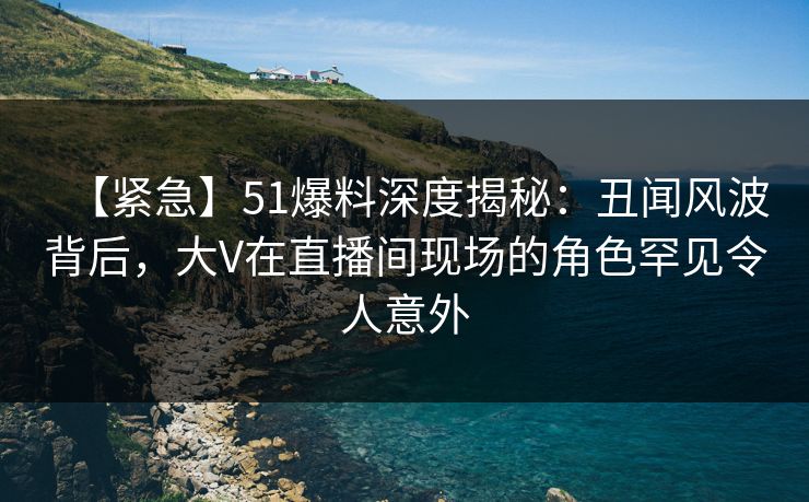 【紧急】51爆料深度揭秘：丑闻风波背后，大V在直播间现场的角色罕见令人意外