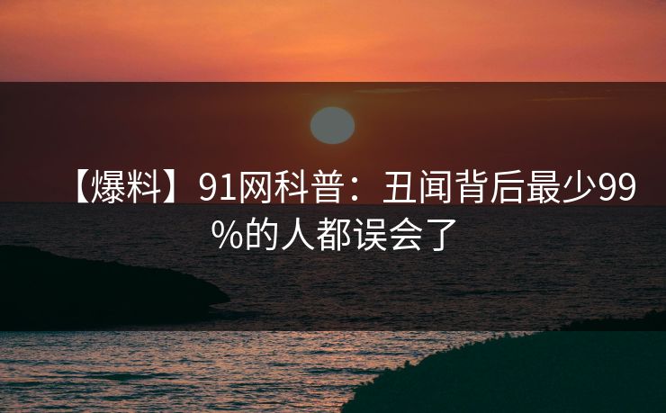 【爆料】91网科普：丑闻背后最少99%的人都误会了