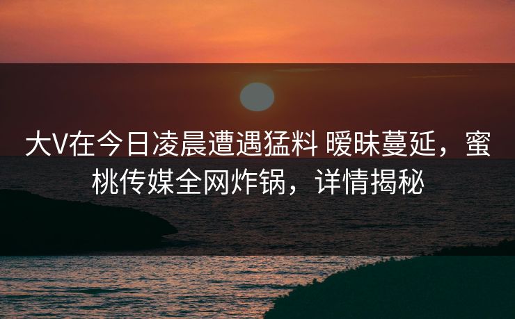 大V在今日凌晨遭遇猛料 暧昧蔓延，蜜桃传媒全网炸锅，详情揭秘