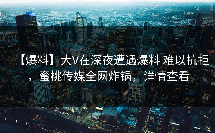 【爆料】大V在深夜遭遇爆料 难以抗拒，蜜桃传媒全网炸锅，详情查看