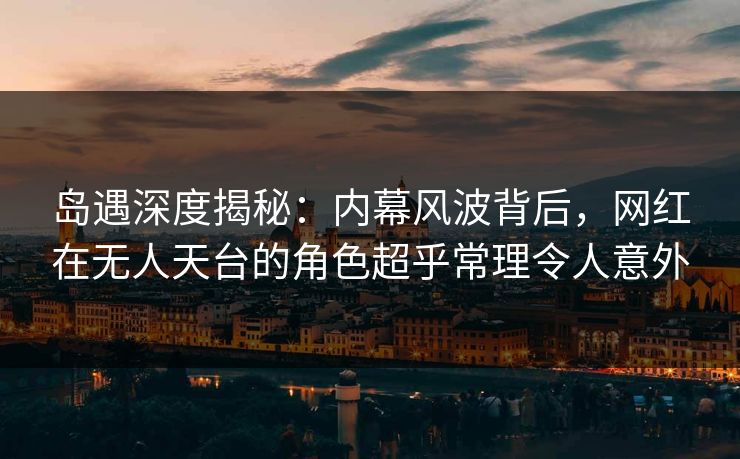 岛遇深度揭秘：内幕风波背后，网红在无人天台的角色超乎常理令人意外