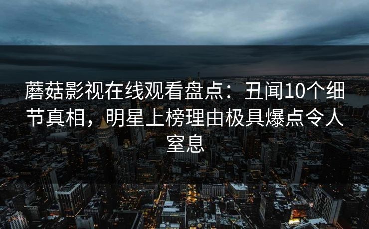 蘑菇影视在线观看盘点:丑闻10个细节真相,明星上榜理由极具爆点令人窒息 蘑菇影视在线观看盘点:丑闻10个细节真相,明星上榜理由极具爆点令人窒息