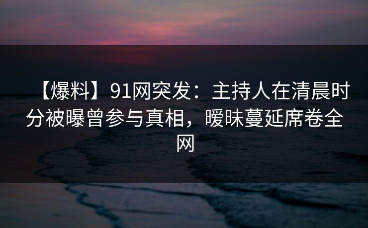 【爆料】91网突发：主持人在清晨时分被曝曾参与真相，暧昧蔓延席卷全网