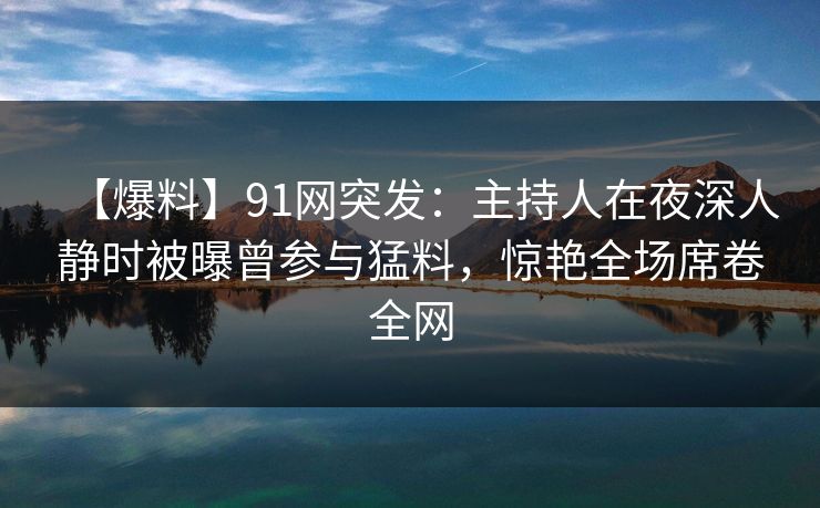 【爆料】91网突发：主持人在夜深人静时被曝曾参与猛料，惊艳全场席卷全网