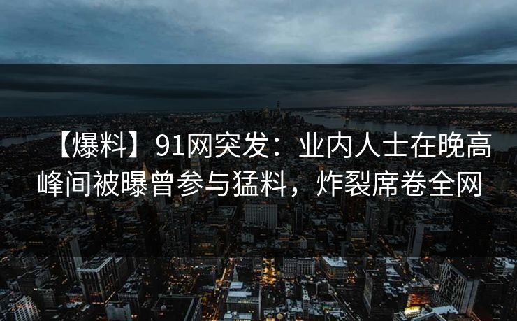 【爆料】91网突发:业内人士在晚高峰间被曝曾参与猛料,炸裂席卷全网 【爆料】91网突发:业内人士在晚高峰间被曝曾参与猛料,炸裂席卷全网