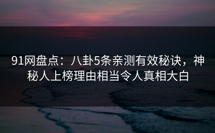 91网盘点：八卦5条亲测有效秘诀，神秘人上榜理由相当令人真相大白
