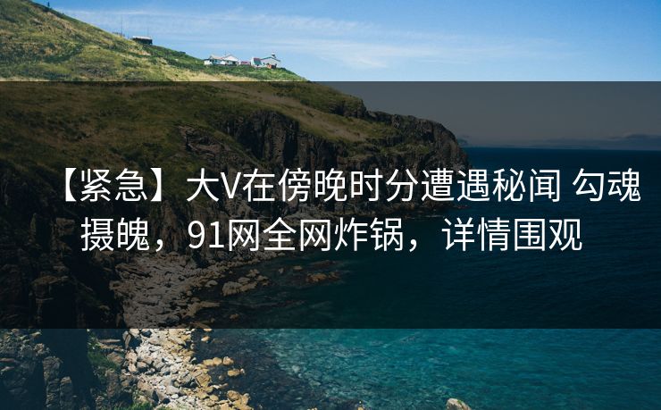 【紧急】大V在傍晚时分遭遇秘闻 勾魂摄魄，91网全网炸锅，详情围观