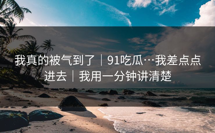 我真的被气到了｜91吃瓜…我差点点进去｜我用一分钟讲清楚