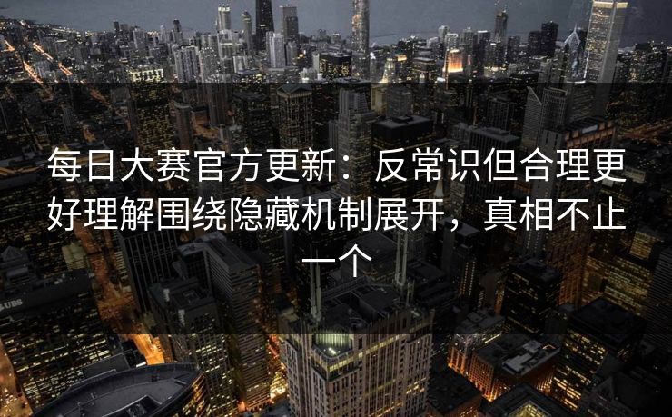 每日大赛官方更新：反常识但合理更好理解围绕隐藏机制展开，真相不止一个