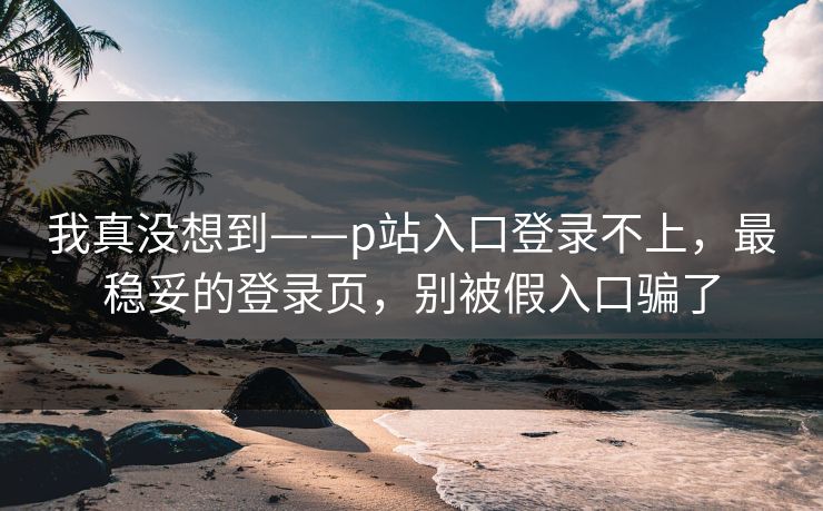 我真没想到——p站入口登录不上，最稳妥的登录页，别被假入口骗了