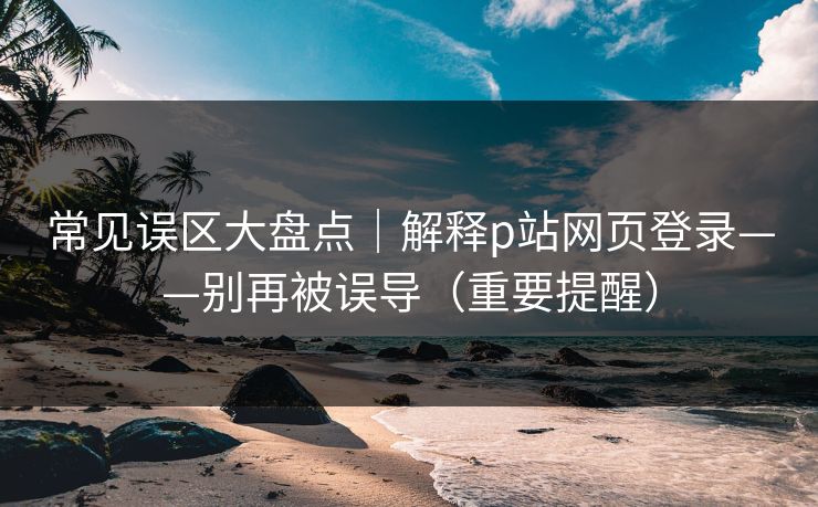 常见误区大盘点|解释p站网页登录——别再被误导(重要提醒) 常见误区大盘点|解释p站网页登录——别再被误导(重要提醒)