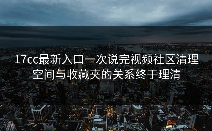 17cc最新入口一次说完视频社区清理空间与收藏夹的关系终于理清