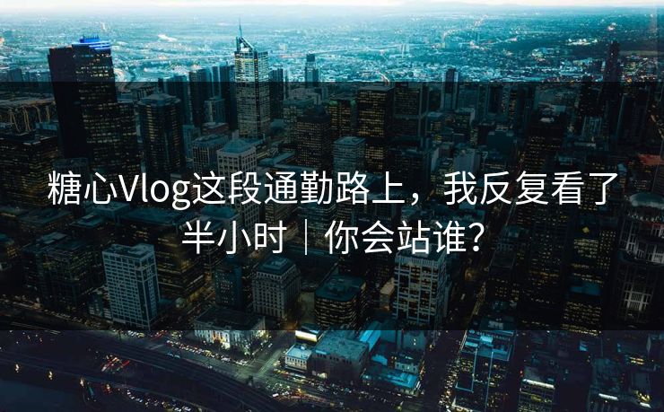 糖心Vlog这段通勤路上，我反复看了半小时｜你会站谁？