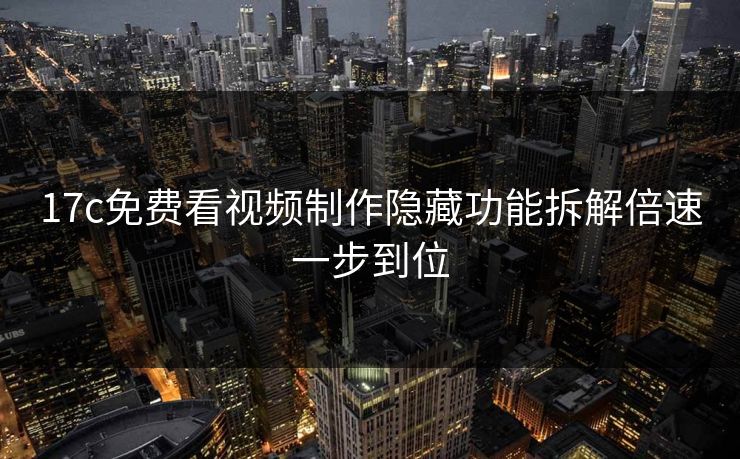 17c免费看视频制作隐藏功能拆解倍速一步到位