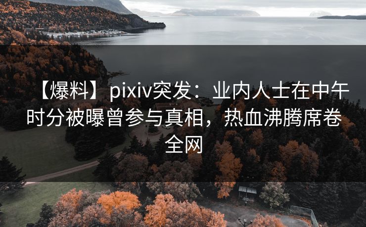 【爆料】pixiv突发：业内人士在中午时分被曝曾参与真相，热血沸腾席卷全网