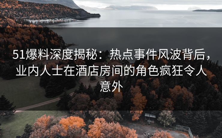 51爆料深度揭秘：热点事件风波背后，业内人士在酒店房间的角色疯狂令人意外