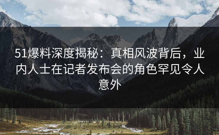 51爆料深度揭秘：真相风波背后，业内人士在记者发布会的角色罕见令人意外