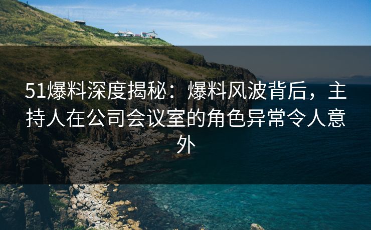 51爆料深度揭秘：爆料风波背后，主持人在公司会议室的角色异常令人意外
