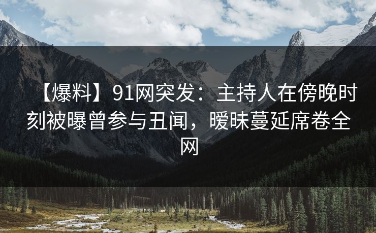 【爆料】91网突发：主持人在傍晚时刻被曝曾参与丑闻，暧昧蔓延席卷全网