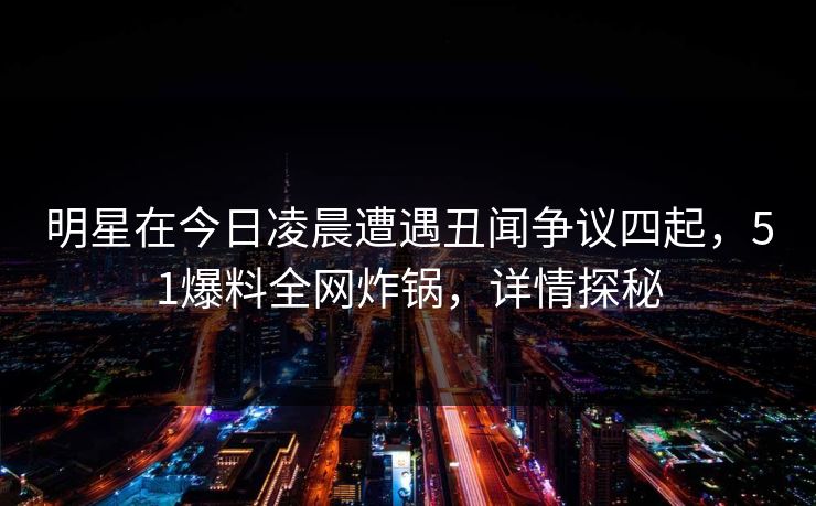 明星在今日凌晨遭遇丑闻争议四起，51爆料全网炸锅，详情探秘