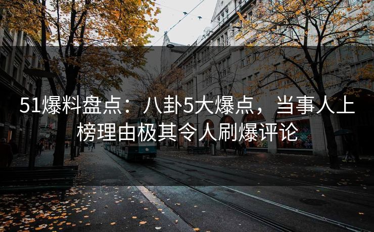 51爆料盘点：八卦5大爆点，当事人上榜理由极其令人刷爆评论