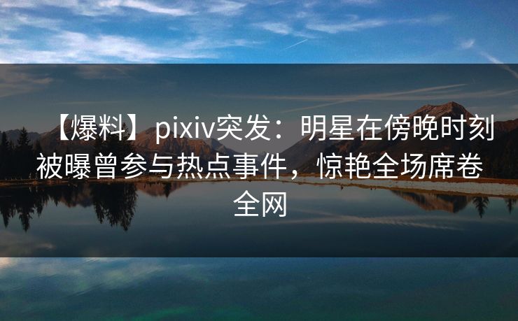 【爆料】pixiv突发：明星在傍晚时刻被曝曾参与热点事件，惊艳全场席卷全网
