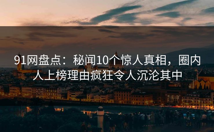 91网盘点：秘闻10个惊人真相，圈内人上榜理由疯狂令人沉沦其中
