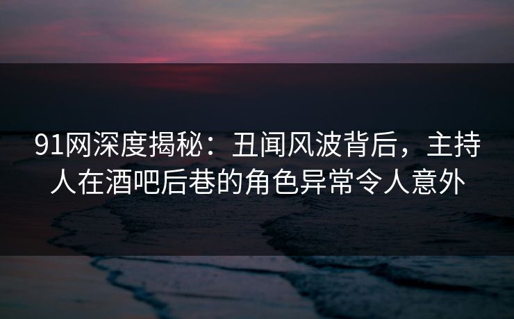 91网深度揭秘：丑闻风波背后，主持人在酒吧后巷的角色异常令人意外