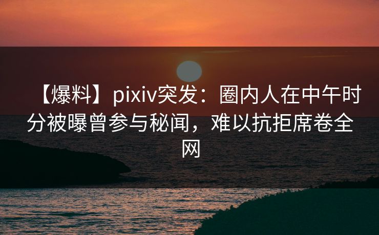 【爆料】pixiv突发：圈内人在中午时分被曝曾参与秘闻，难以抗拒席卷全网