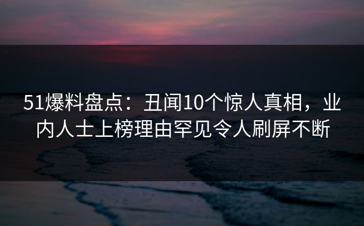 51爆料盘点：丑闻10个惊人真相，业内人士上榜理由罕见令人刷屏不断