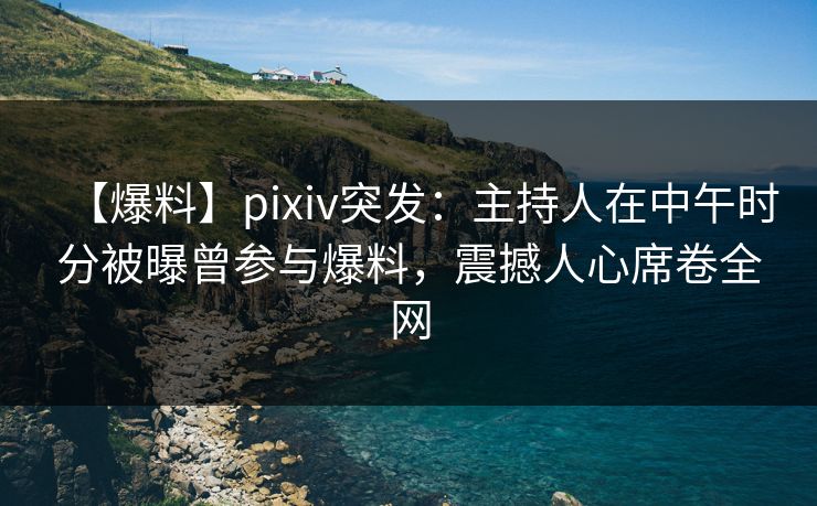 【爆料】pixiv突发：主持人在中午时分被曝曾参与爆料，震撼人心席卷全网