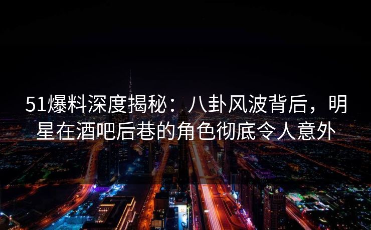 51爆料深度揭秘：八卦风波背后，明星在酒吧后巷的角色彻底令人意外