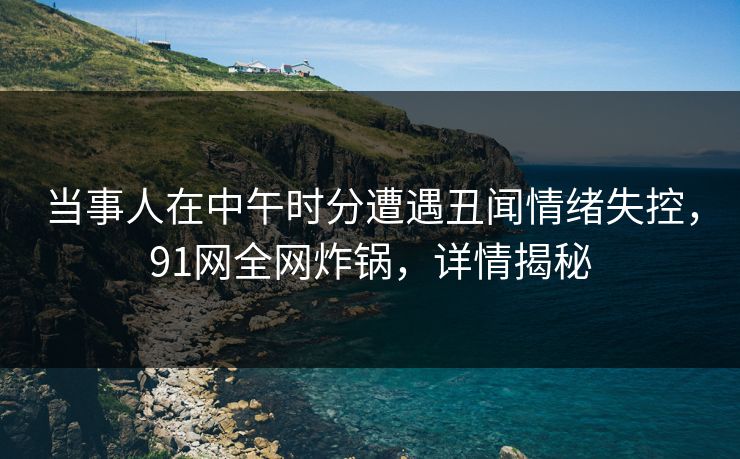 当事人在中午时分遭遇丑闻情绪失控,91网全网炸锅,详情揭秘 当事人在中午时分遭遇丑闻情绪失控,91网全网炸锅,详情揭秘