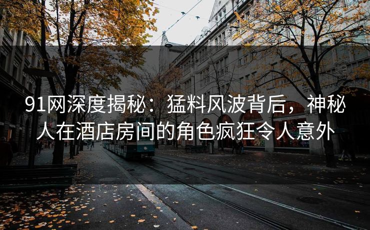 91网深度揭秘：猛料风波背后，神秘人在酒店房间的角色疯狂令人意外