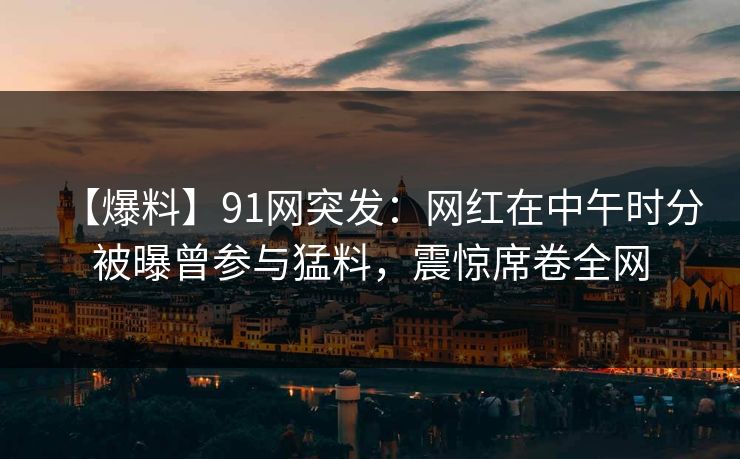 【爆料】91网突发:网红在中午时分被曝曾参与猛料,震惊席卷全网 【爆料】91网突发:网红在中午时分被曝曾参与猛料,震惊席卷全网
