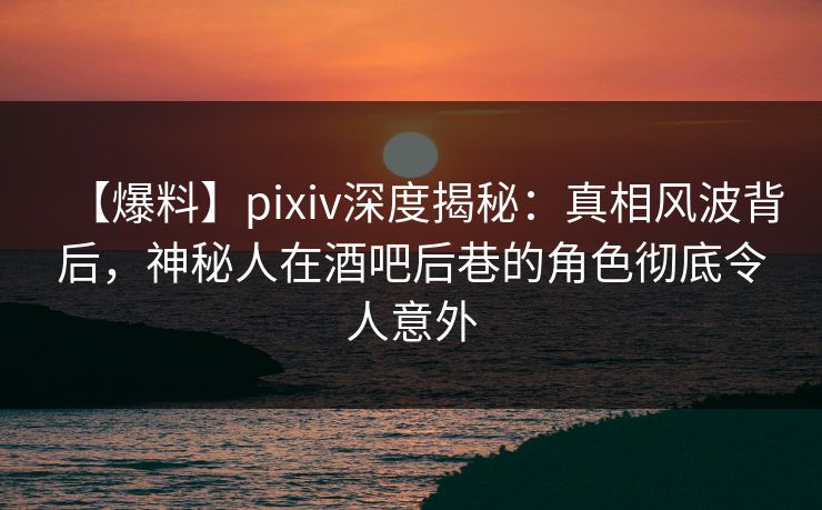 【爆料】pixiv深度揭秘：真相风波背后，神秘人在酒吧后巷的角色彻底令人意外